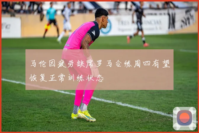 马伦因疲劳缺席罗马合练周四有望恢复正常训练状态