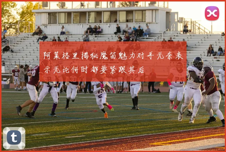 阿莱格里揭秘魔笛魅力对手无奈表示无论何时都要紧跟其后
