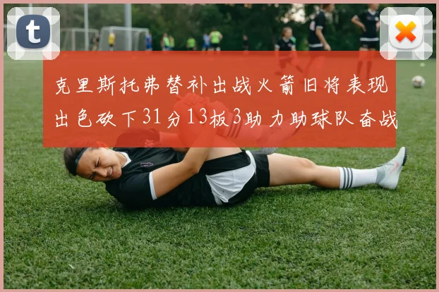 克里斯托弗替补出战火箭旧将表现出色砍下31分13板3助力助球队奋战