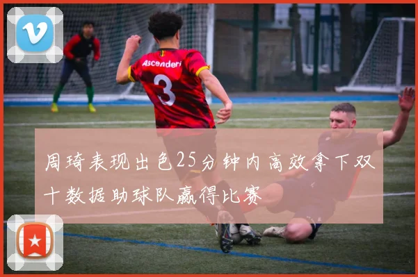 周琦表现出色25分钟内高效拿下双十数据助球队赢得比赛