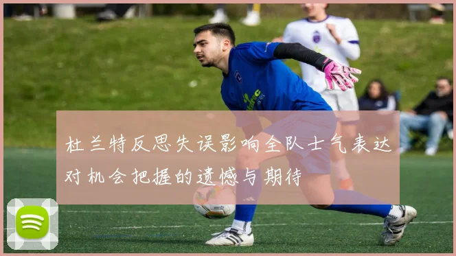 杜兰特反思失误影响全队士气表达对机会把握的遗憾与期待