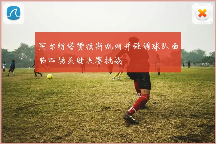 阿尔特塔赞扬斯凯利并强调球队面临四场关键决赛挑战