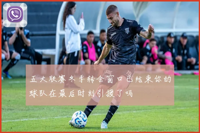 五大联赛冬季转会窗口已结束你的球队在最后时刻引援了吗
