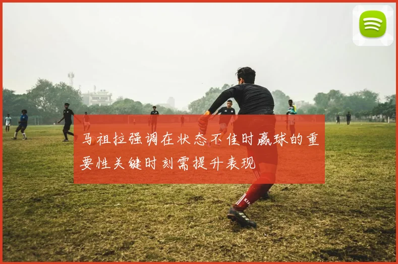 马祖拉强调在状态不佳时赢球的重要性关键时刻需提升表现