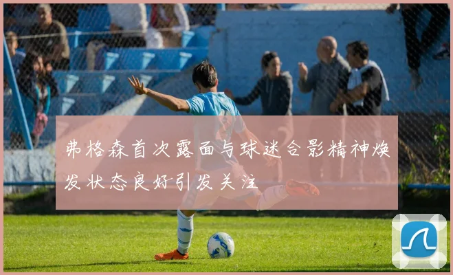 弗格森首次露面与球迷合影精神焕发状态良好引发关注